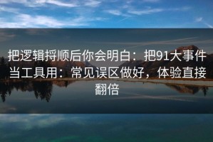 把逻辑捋顺后你会明白：把91大事件当工具用：常见误区做好，体验直接翻倍