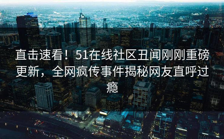 直击速看！51在线社区丑闻刚刚重磅更新，全网疯传事件揭秘网友直呼过瘾