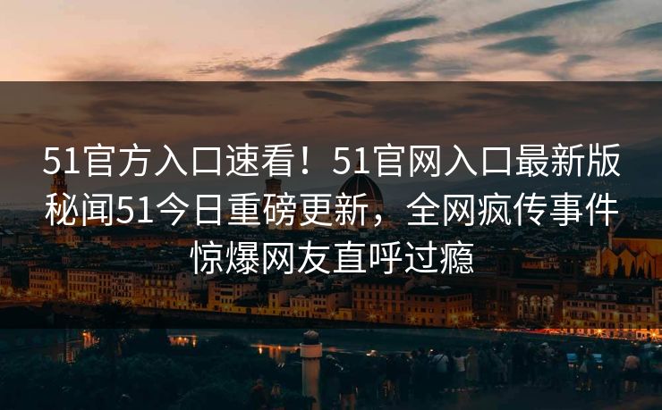 51官方入口速看！51官网入口最新版秘闻51今日重磅更新，全网疯传事件惊爆网友直呼过瘾