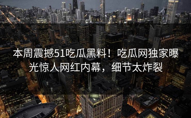 本周震撼51吃瓜黑料！吃瓜网独家曝光惊人网红内幕，细节太炸裂