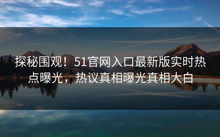 探秘围观！51官网入口最新版实时热点曝光，热议真相曝光真相大白