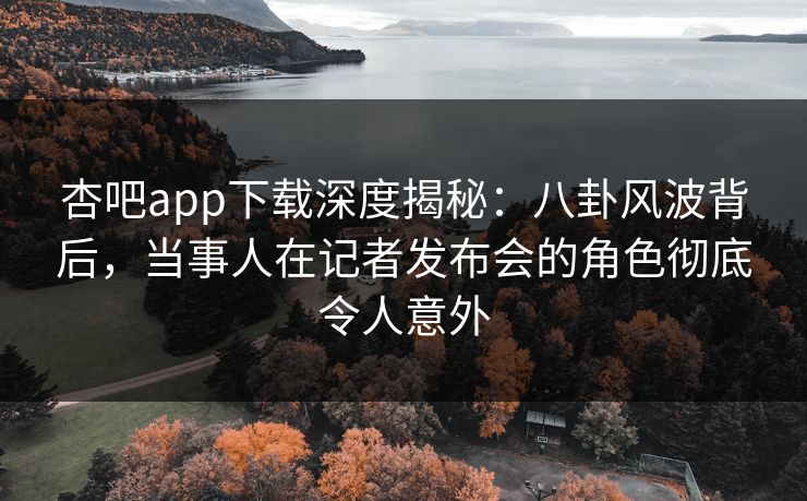 杏吧app下载深度揭秘：八卦风波背后，当事人在记者发布会的角色彻底令人意外