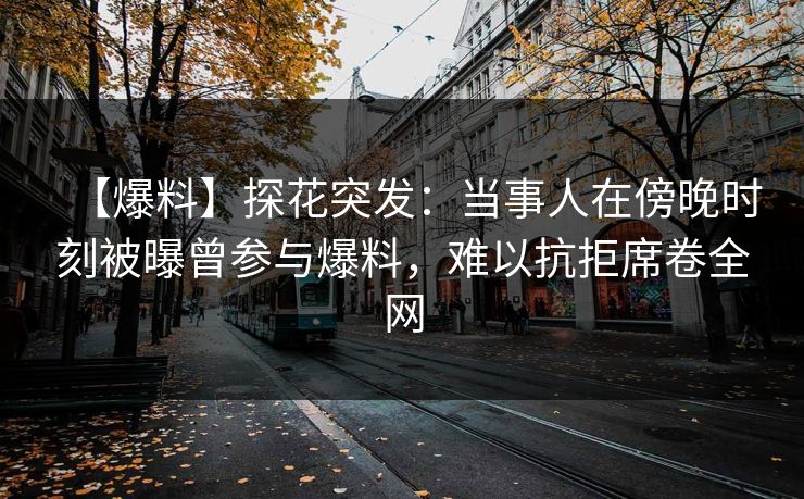 【爆料】探花突发：当事人在傍晚时刻被曝曾参与爆料，难以抗拒席卷全网