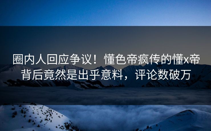 圈内人回应争议！懂色帝疯传的懂x帝背后竟然是出乎意料，评论数破万