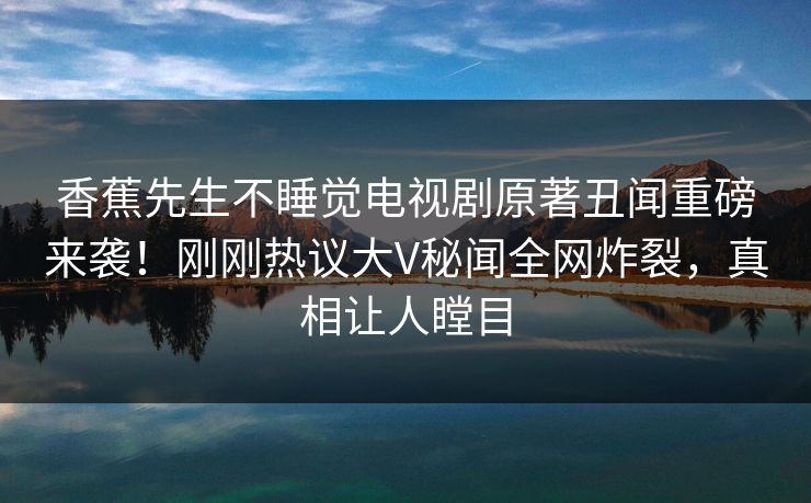 香蕉先生不睡觉电视剧原著丑闻重磅来袭！刚刚热议大V秘闻全网炸裂，真相让人瞠目
