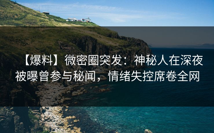 【爆料】微密圈突发：神秘人在深夜被曝曾参与秘闻，情绪失控席卷全网