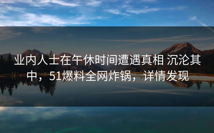 业内人士在午休时间遭遇真相 沉沦其中，51爆料全网炸锅，详情发现