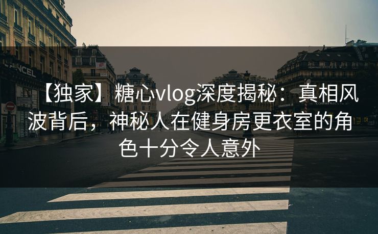 【独家】糖心vlog深度揭秘：真相风波背后，神秘人在健身房更衣室的角色十分令人意外