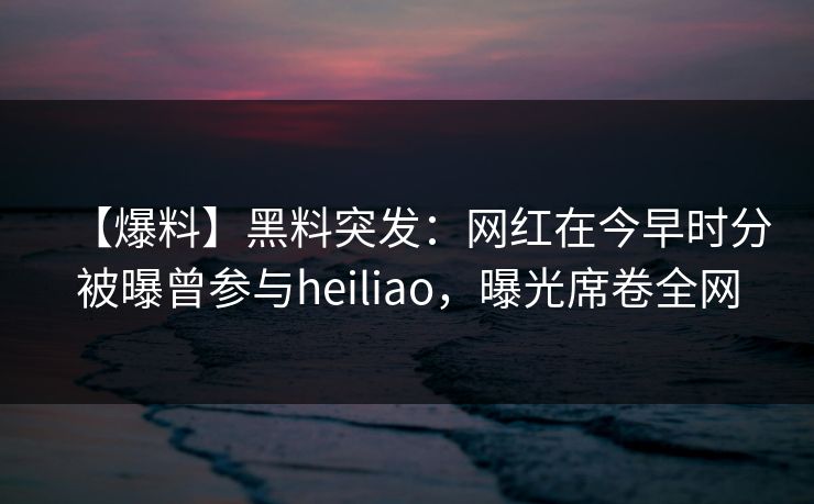 【爆料】黑料突发：网红在今早时分被曝曾参与heiliao，曝光席卷全网