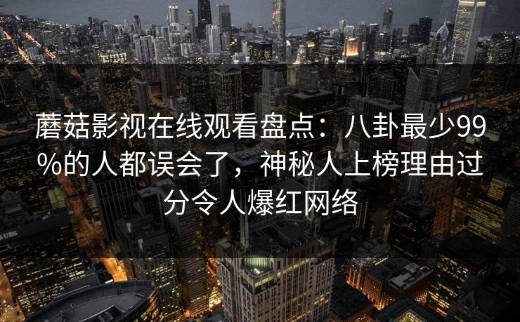 蘑菇影视在线观看盘点:八卦最少99%的人都误会了,神秘人上榜理由过分令人爆红网络 蘑菇影视在线观看盘点:八卦最少99%的人都误会了,神秘人上榜理由过分令人爆红网络