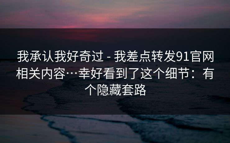 我承认我好奇过 - 我差点转发91官网相关内容…幸好看到了这个细节：有个隐藏套路