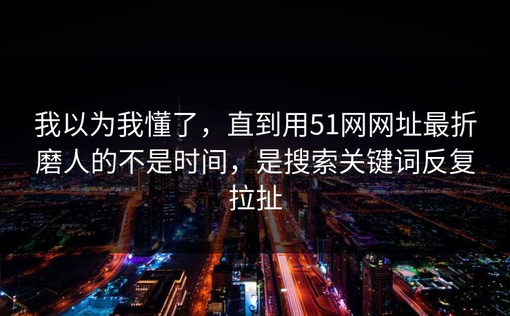 我以为我懂了，直到用51网网址最折磨人的不是时间，是搜索关键词反复拉扯