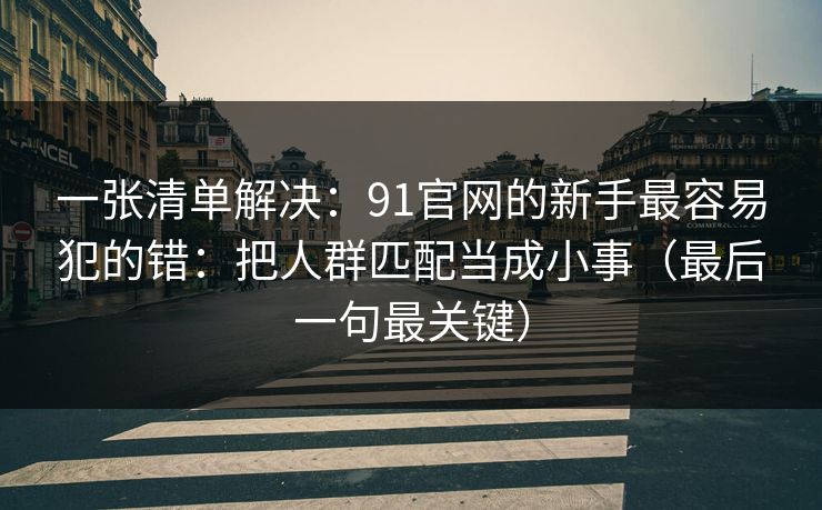 一张清单解决:91官网的新手最容易犯的错:把人群匹配当成小事(最后一句最关键) 一张清单解决:91官网的新手最容易犯的错:把人群匹配当成小事(最后一句最关键)