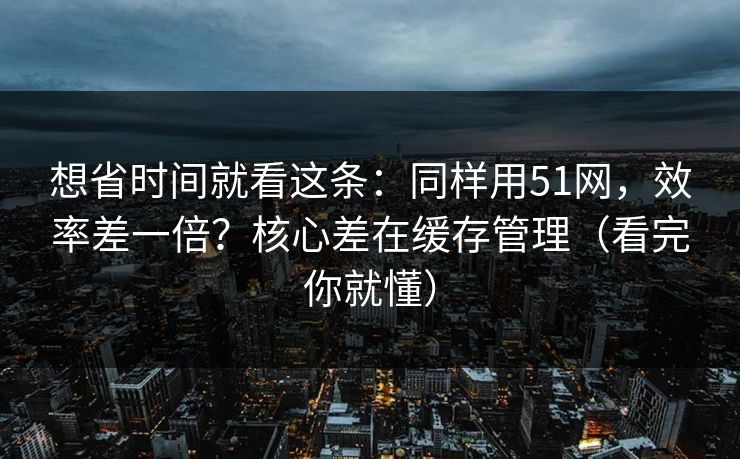 想省时间就看这条：同样用51网，效率差一倍？核心差在缓存管理（看完你就懂）