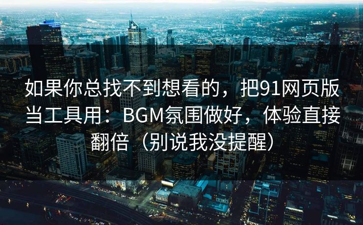 如果你总找不到想看的，把91网页版当工具用：BGM氛围做好，体验直接翻倍（别说我没提醒）