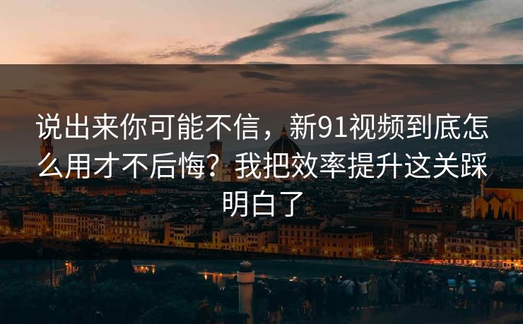 说出来你可能不信，新91视频到底怎么用才不后悔？我把效率提升这关踩明白了