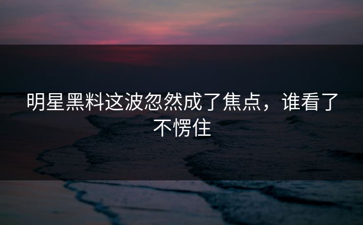 明星黑料这波忽然成了焦点，谁看了不愣住
