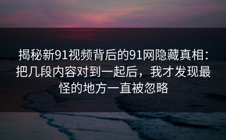 揭秘新91视频背后的91网隐藏真相：把几段内容对到一起后，我才发现最怪的地方一直被忽略